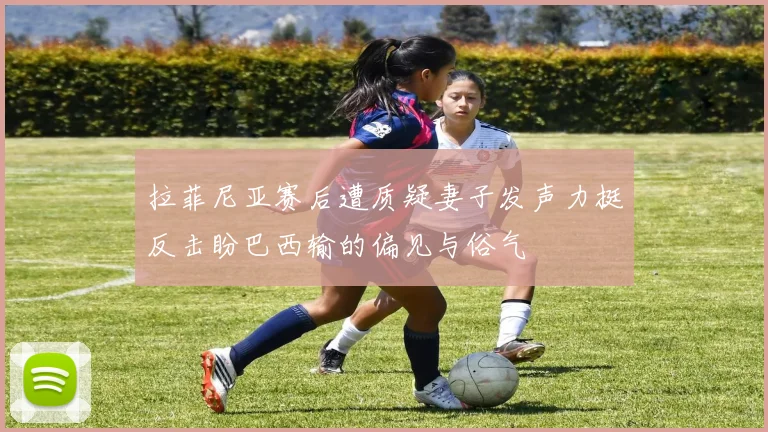 拉菲尼亚赛后遭质疑妻子发声力挺反击盼巴西输的偏见与俗气