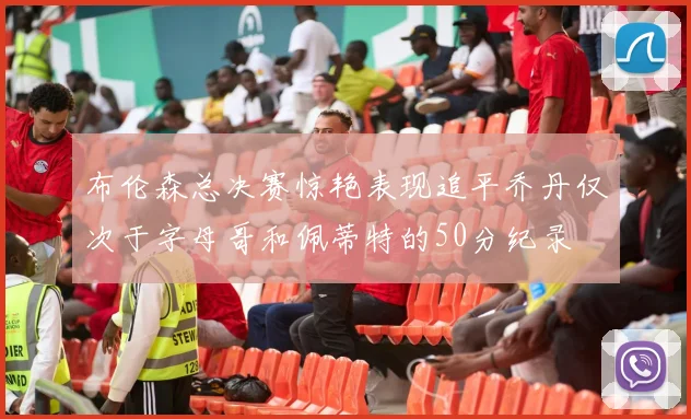 布伦森总决赛惊艳表现追平乔丹仅次于字母哥和佩蒂特的50分纪录