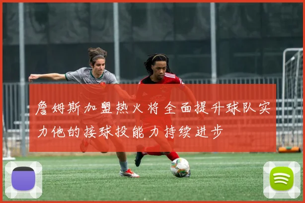 詹姆斯加盟热火将全面提升球队实力他的接球投能力持续进步