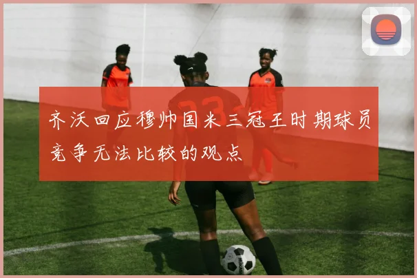 齐沃回应穆帅国米三冠王时期球员竞争无法比较的观点