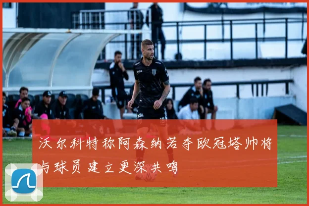 沃尔科特称阿森纳若夺欧冠塔帅将与球员建立更深共鸣