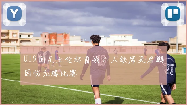 U19国足土伦杯首战六人缺席吴启鹏因伤无缘比赛