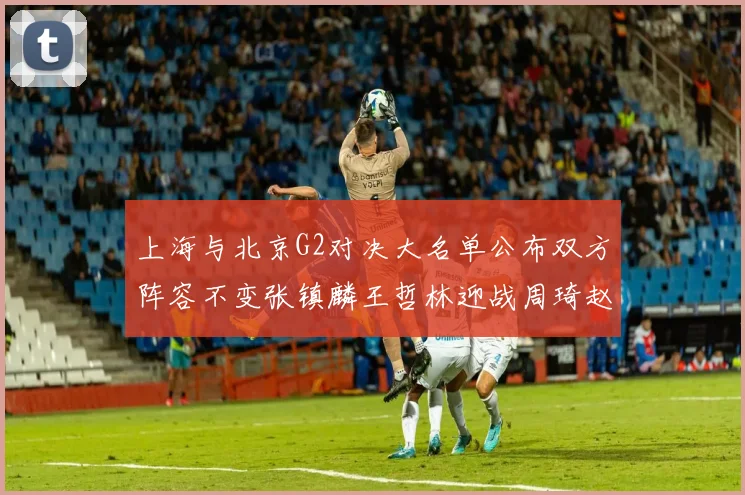 上海与北京G2对决大名单公布双方阵容不变张镇麟王哲林迎战周琦赵睿