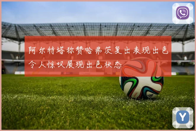阿尔特塔称赞哈弗茨复出表现出色令人惊叹展现出色状态