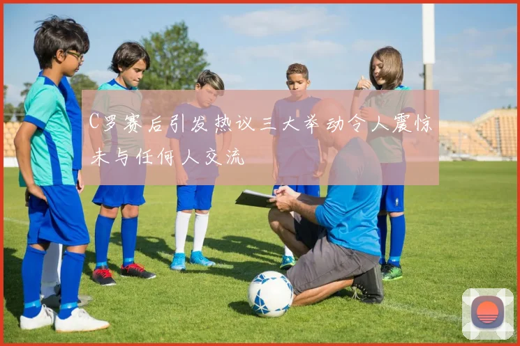 C罗赛后引发热议三大举动令人震惊未与任何人交流